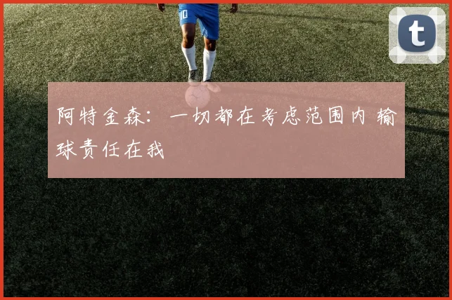 阿特金森：一切都在考虑范围内 输球责任在我